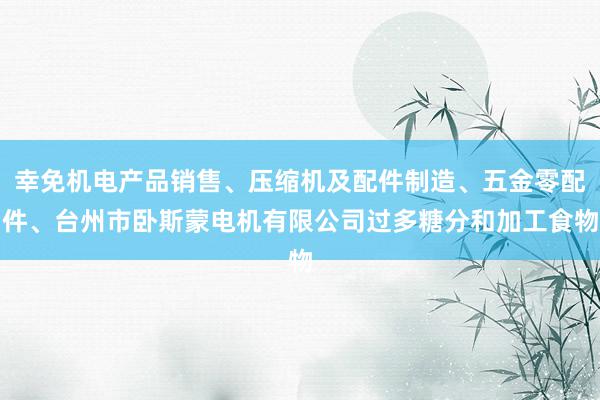 幸免机电产品销售、压缩机及配件制造、五金零配件、台州市卧斯蒙电机有限公司过多糖分和加工食物