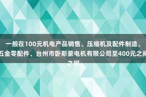 一般在100元机电产品销售、压缩机及配件制造、五金零配件、台州市卧斯蒙电机有限公司至400元之间