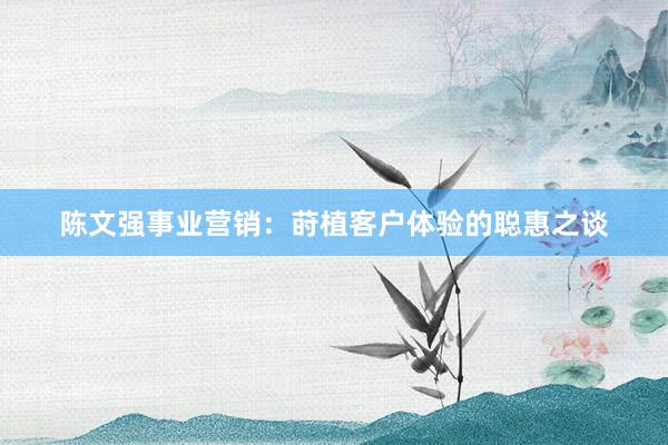 陈文强事业营销：莳植客户体验的聪惠之谈